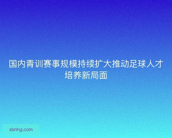 国内青训赛事规模持续扩大推动足球人才培养新局面 国内青训赛事规模持续扩大推动足球人才培养新局面