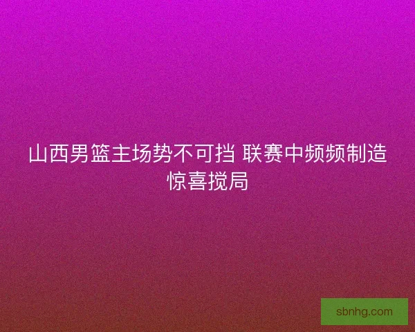 山西男篮主场势不可挡 联赛中频频制造惊喜搅局 山西男篮主场势不可挡 联赛中频频制造惊喜搅局
