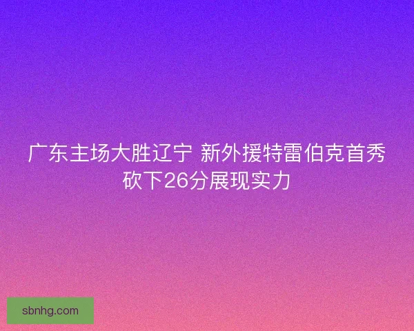 广东主场大胜辽宁 新外援特雷伯克首秀砍下26分展现实力 广东主场大胜辽宁 新外援特雷伯克首秀砍下26分展现实力