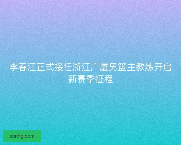 李春江正式接任浙江广厦男篮主教练开启新赛季征程 李春江正式接任浙江广厦男篮主教练开启新赛季征程