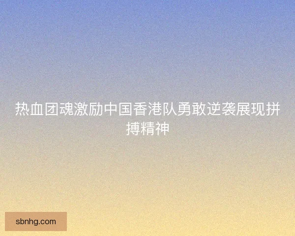 热血团魂激励中国香港队勇敢逆袭展现拼搏精神 热血团魂激励中国香港队勇敢逆袭展现拼搏精神