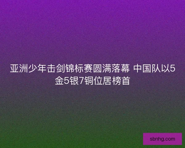亚洲少年击剑锦标赛圆满落幕 中国队以5金5银7铜位居榜首