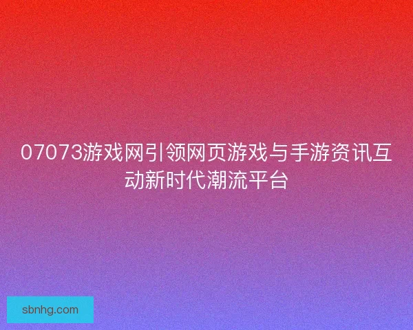 07073游戏网引领网页游戏与手游资讯互动新时代潮流平台