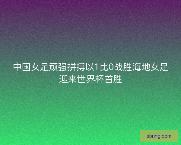 中国女足顽强拼搏以1比0战胜海地女足迎来世界杯首胜