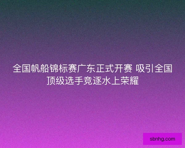 全国帆船锦标赛广东正式开赛 吸引全国顶级选手竞逐水上荣耀