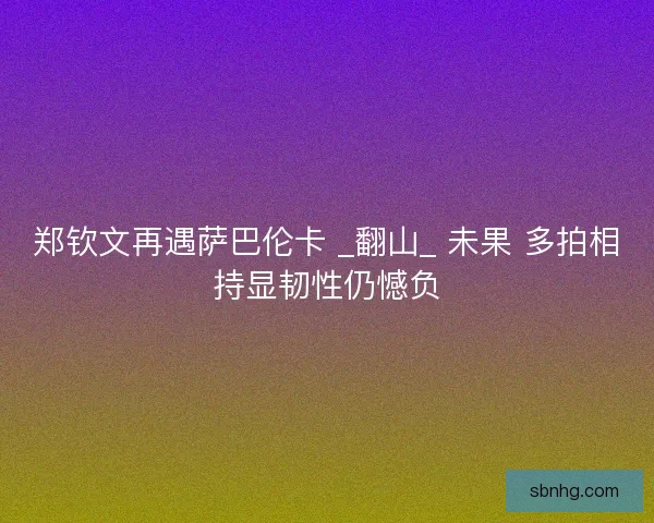 郑钦文再遇萨巴伦卡 _翻山_ 未果 多拍相持显韧性仍憾负