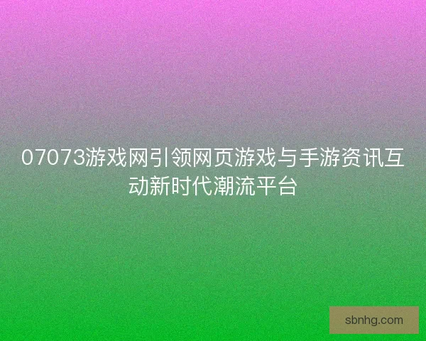 07073游戏网引领网页游戏与手游资讯互动新时代潮流平台