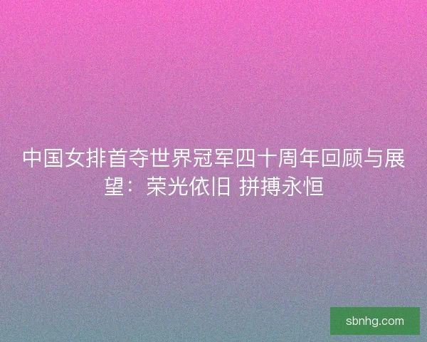 中国女排首夺世界冠军四十周年回顾与展望：荣光依旧 拼搏永恒