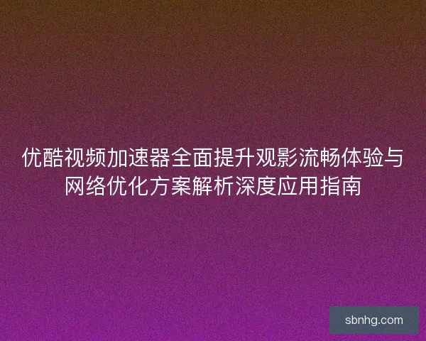 优酷视频加速器全面提升观影流畅体验与网络优化方案解析深度应用指南