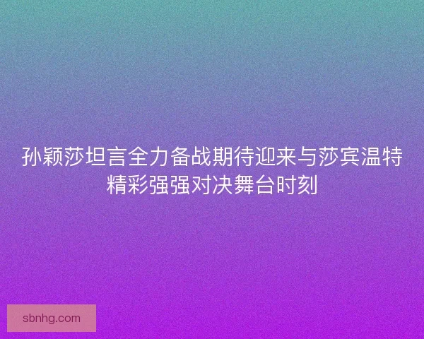 孙颖莎坦言全力备战期待迎来与莎宾温特精彩强强对决舞台时刻