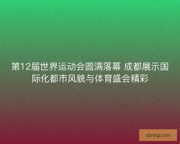 第12届世界运动会圆满落幕 成都展示国际化都市风貌与体育盛会精彩