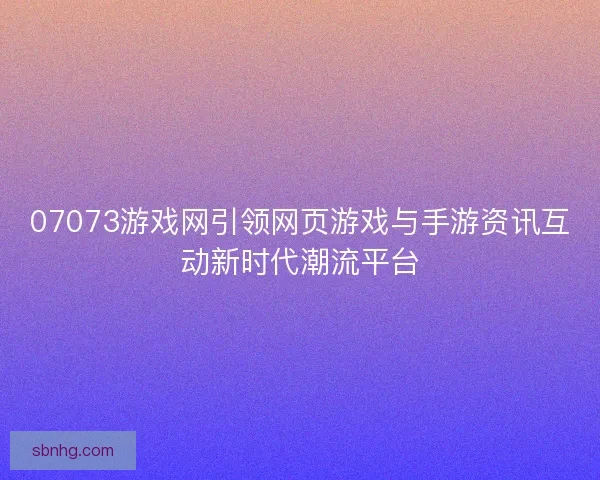 07073游戏网引领网页游戏与手游资讯互动新时代潮流平台
