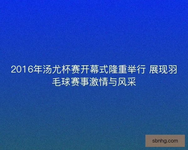 2016年汤尤杯赛开幕式隆重举行 展现羽毛球赛事激情与风采