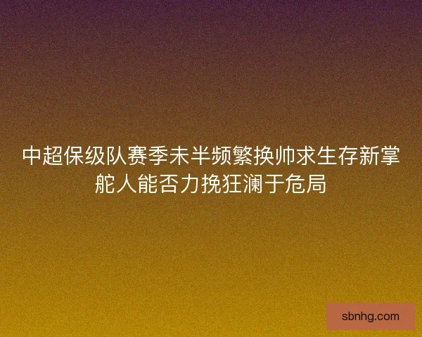 中超保级队赛季未半频繁换帅求生存新掌舵人能否力挽狂澜于危局