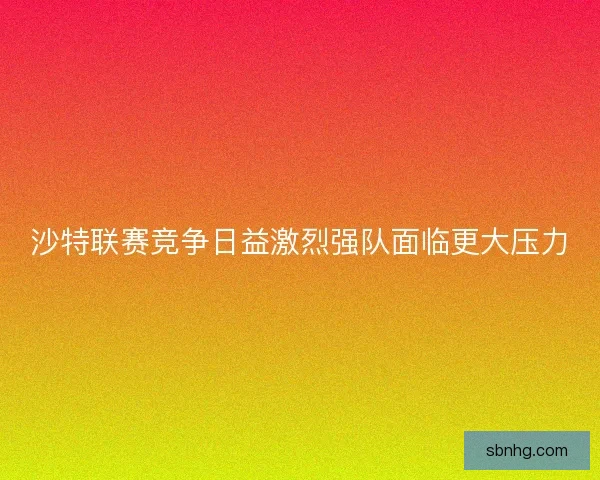 沙特联赛竞争日益激烈强队面临更大压力 沙特联赛竞争日益激烈强队面临更大压力
