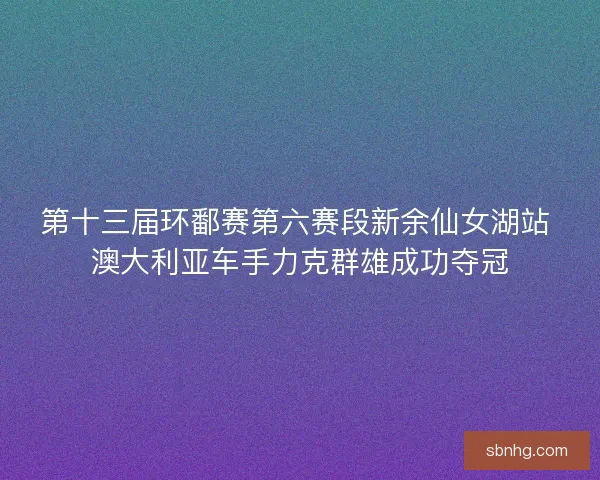 第十三届环鄱赛第六赛段新余仙女湖站 澳大利亚车手力克群雄成功夺冠 第十三届环鄱赛第六赛段新余仙女湖站 澳大利亚车手力克群雄成功夺冠
