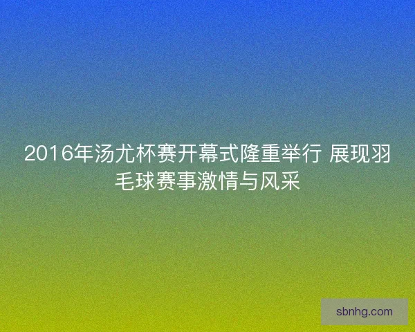 2016年汤尤杯赛开幕式隆重举行 展现羽毛球赛事激情与风采 2016年汤尤杯赛开幕式隆重举行 展现羽毛球赛事激情与风采